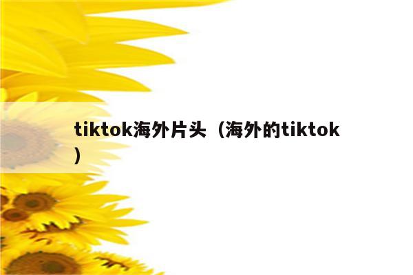 tiktok海外片头（海外的tiktok）