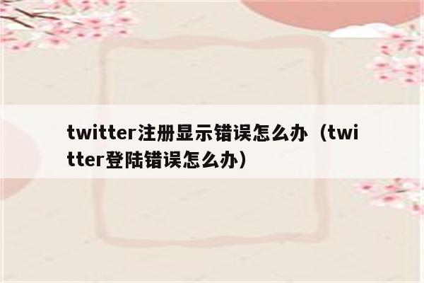 twitter注册显示错误怎么办（twitter登陆错误怎么办）