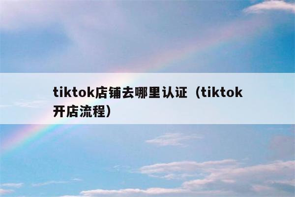 tiktok店铺去哪里认证（tiktok开店流程）