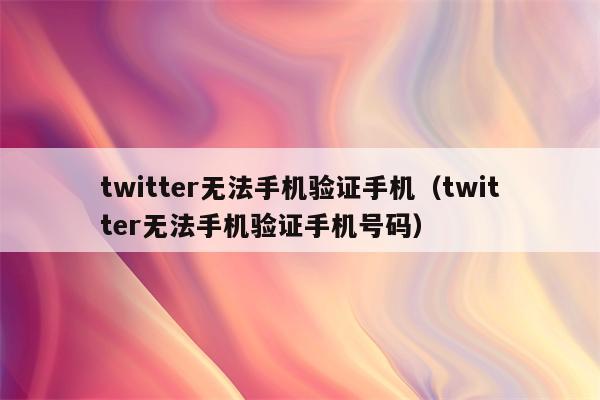 twitter无法手机验证手机（twitter无法手机验证手机号码）