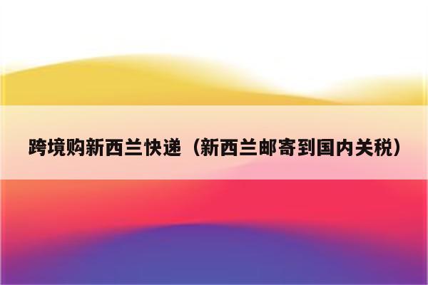 跨境购新西兰快递（新西兰邮寄到国内关税）