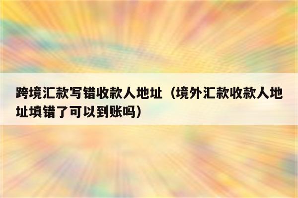 跨境汇款写错收款人地址（境外汇款收款人地址填错了可以到账吗）