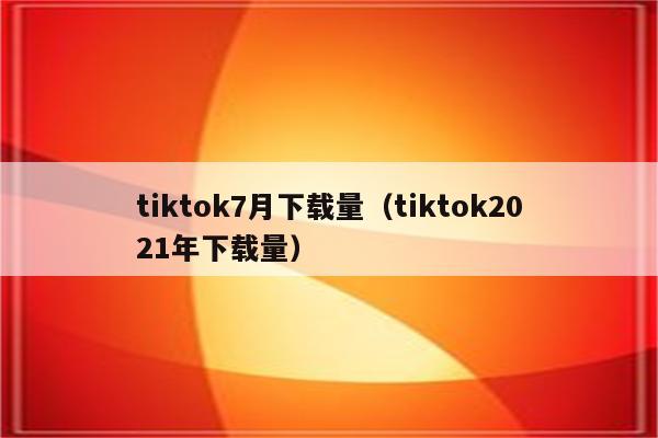 tiktok7月下载量（tiktok2021年下载量）