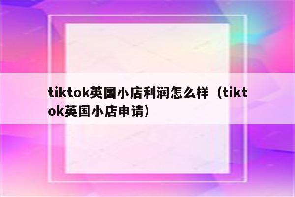 tiktok英国小店利润怎么样（tiktok英国小店申请）