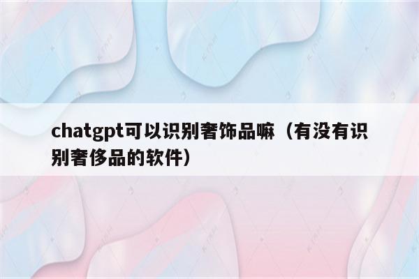 chatgpt可以识别奢饰品嘛（有没有识别奢侈品的软件）