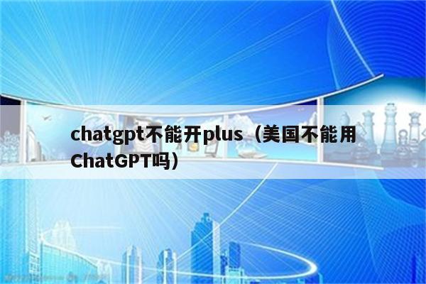 chatgpt不能开plus（美国不能用ChatGPT吗）