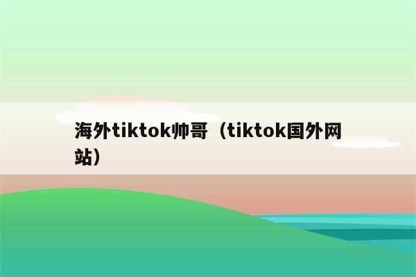 海外tiktok帅哥（tiktok国外网站）