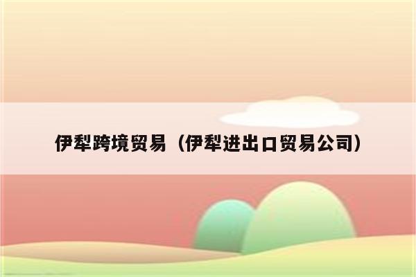 伊犁跨境贸易（伊犁进出口贸易公司）