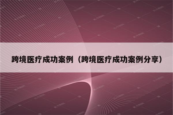 跨境医疗成功案例（跨境医疗成功案例分享）