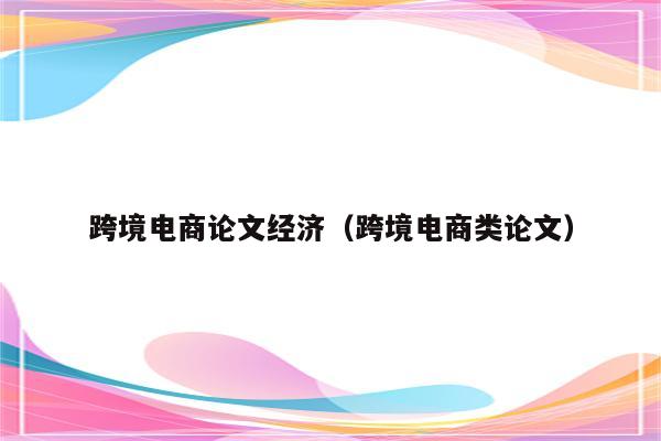 跨境电商论文经济（跨境电商类论文）