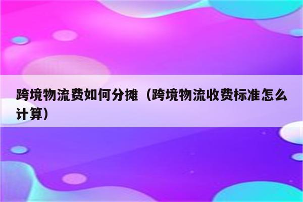 跨境物流费如何分摊（跨境物流收费标准怎么计算）