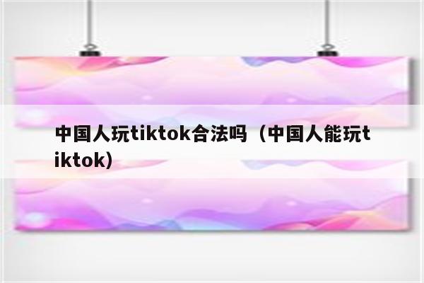 中国人玩tiktok合法吗（中国人能玩tiktok）