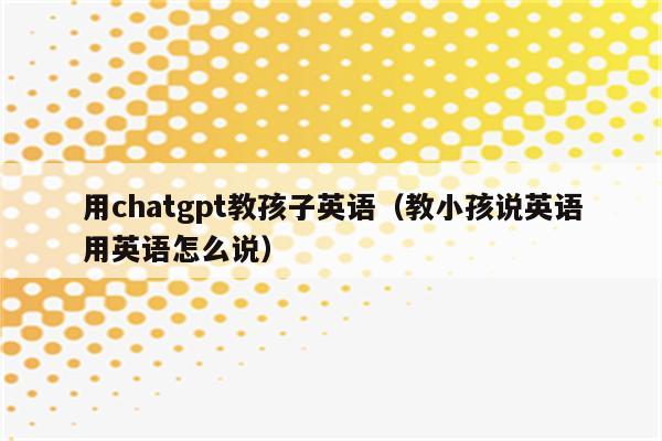 用chatgpt教孩子英语（教小孩说英语用英语怎么说）