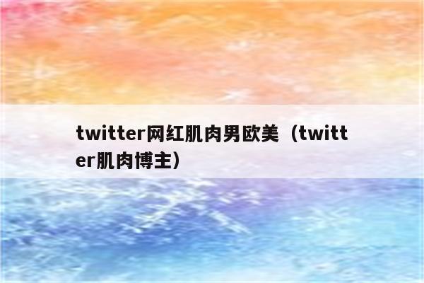 twitter网红肌肉男欧美（twitter肌肉博主）