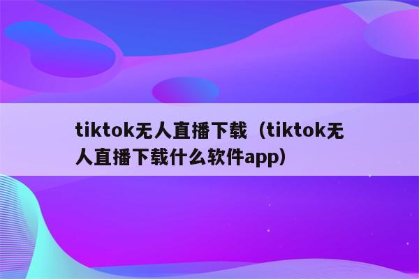 tiktok无人直播下载（tiktok无人直播下载什么软件app）