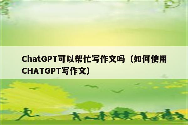 ChatGPT可以帮忙写作文吗（如何使用CHATGPT写作文）