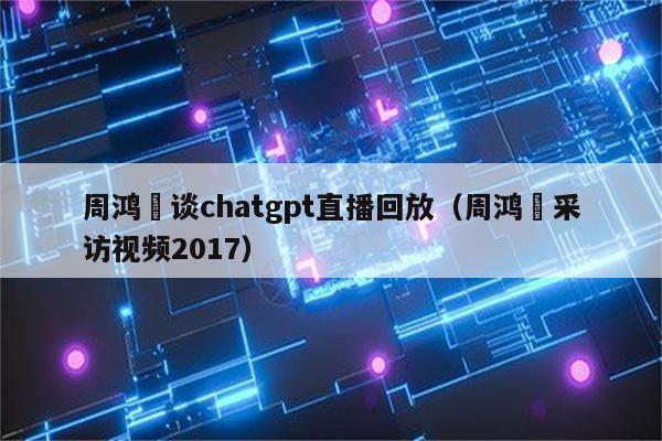 周鸿祎谈chatgpt直播回放（周鸿祎采访视频2017）