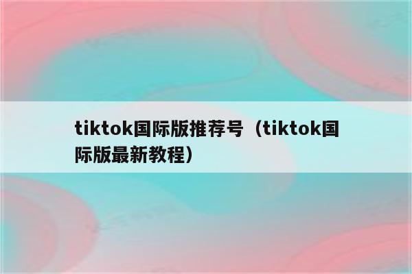 tiktok国际版推荐号（tiktok国际版最新教程）