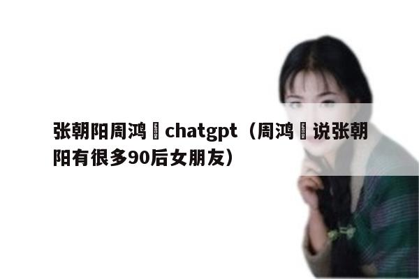 张朝阳周鸿祎chatgpt（周鸿祎说张朝阳有很多90后女朋友）