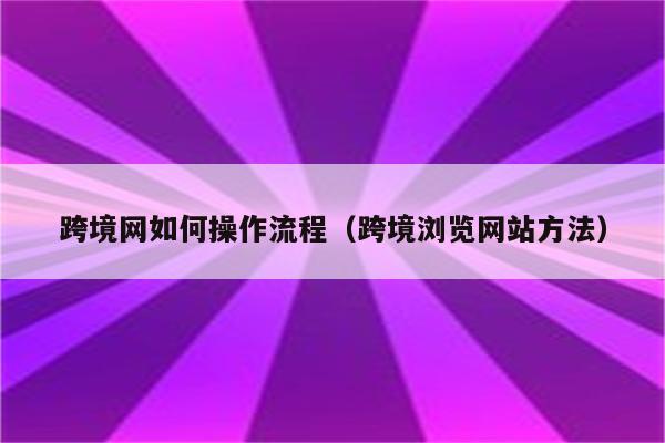 跨境网如何操作流程（跨境浏览网站方法）