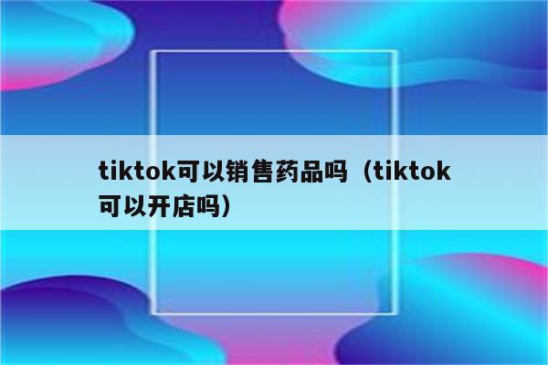 tiktok可以销售药品吗（tiktok可以开店吗）