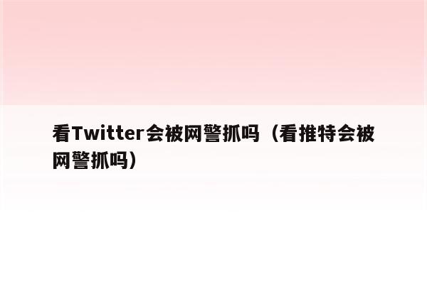 看Twitter会被网警抓吗（看推特会被网警抓吗）