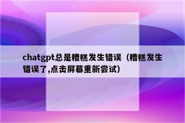 chatgpt总是糟糕发生错误（糟糕发生错误了,点击屏幕重新尝试）