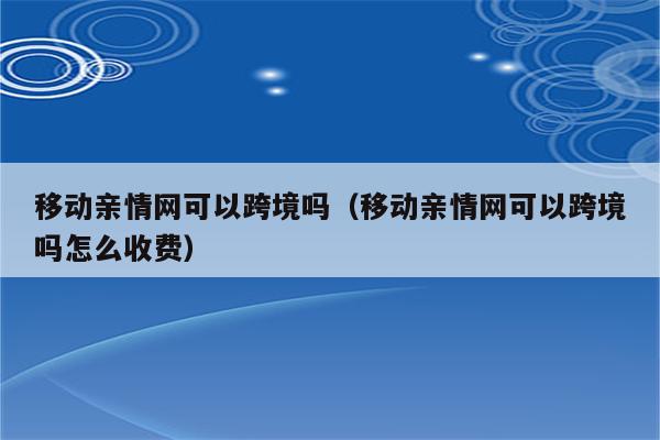 移动亲情网可以跨境吗（移动亲情网可以跨境吗怎么收费）