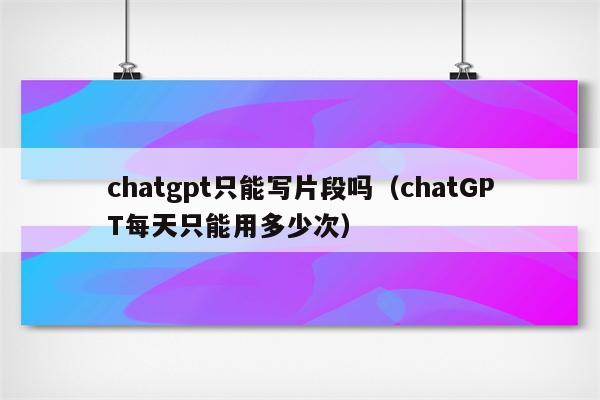 chatgpt只能写片段吗（chatGPT每天只能用多少次）