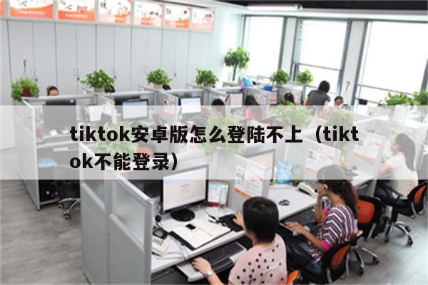 tiktok安卓版怎么登陆不上（tiktok不能登录）