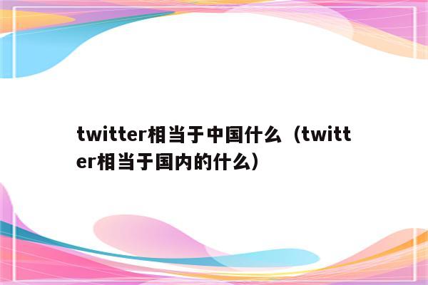 twitter相当于中国什么（twitter相当于国内的什么）