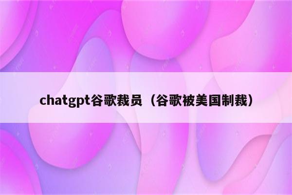 chatgpt谷歌裁员（谷歌被美国制裁）