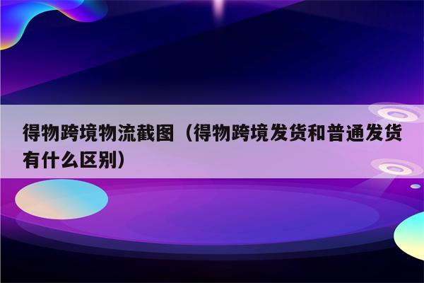 得物跨境物流截图（得物跨境发货和普通发货有什么区别）