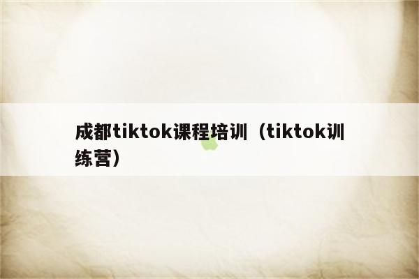 成都tiktok课程培训（tiktok训练营）