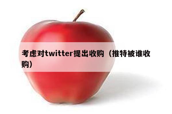 考虑对twitter提出收购（推特被谁收购）