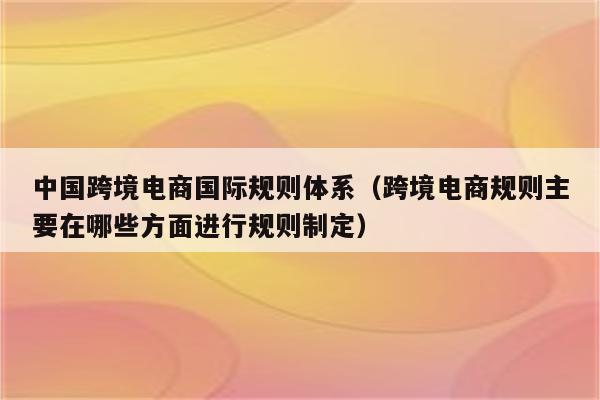 中国跨境电商国际规则体系（跨境电商规则主要在哪些方面进行规则制定）