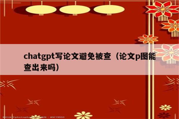 chatgpt写论文避免被查（论文p图能查出来吗）