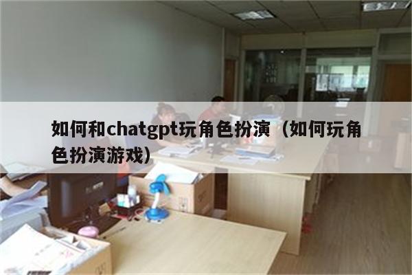 如何和chatgpt玩角色扮演（如何玩角色扮演游戏）