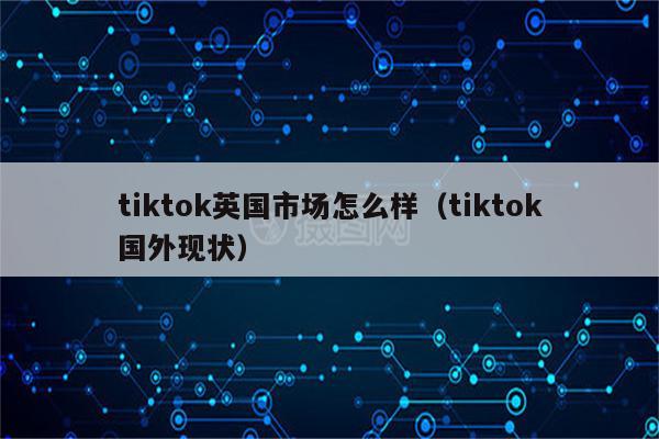 tiktok英国市场怎么样（tiktok国外现状）