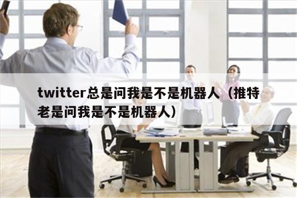 twitter总是问我是不是机器人（推特老是问我是不是机器人）