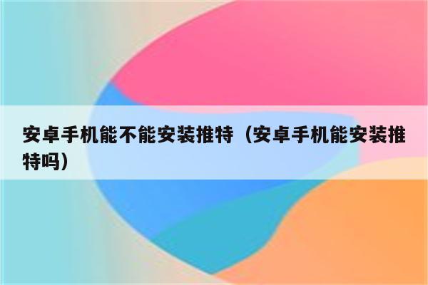 安卓手机能不能安装推特（安卓手机能安装推特吗）