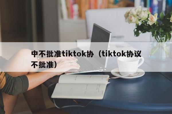 中不批准tiktok协（tiktok协议不批准）