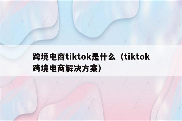 跨境电商tiktok是什么（tiktok跨境电商解决方案）