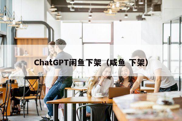 ChatGPT闲鱼下架（咸鱼 下架）