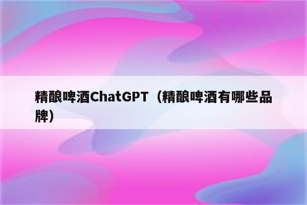 精酿啤酒ChatGPT（精酿啤酒有哪些品牌）