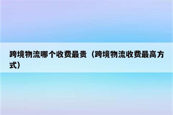 跨境物流哪个收费最贵（跨境物流收费最高方式）