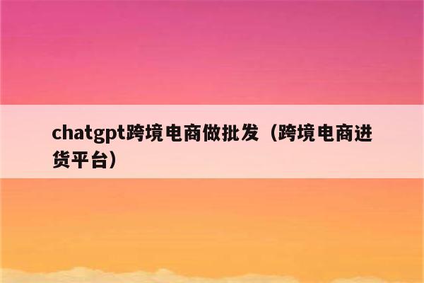 chatgpt跨境电商做批发（跨境电商进货平台）