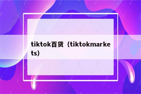 tiktok百货（tiktokmarkets）