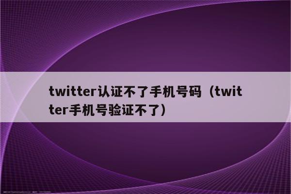 twitter认证不了手机号码（twitter手机号验证不了）