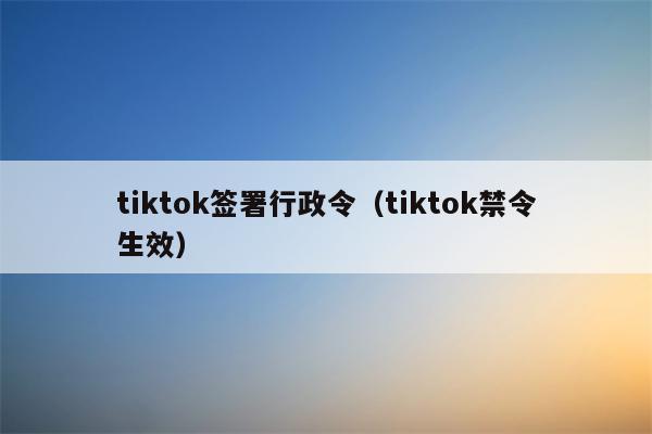 tiktok签署行政令（tiktok禁令生效）